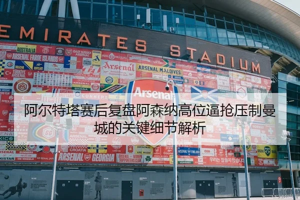阿尔特塔赛后复盘阿森纳高位逼抢压制曼城的关键细节解析