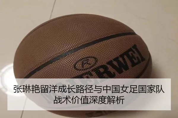 张琳艳留洋成长路径与中国女足国家队战术价值深度解析