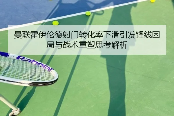 曼联霍伊伦德射门转化率下滑引发锋线困局与战术重塑思考解析